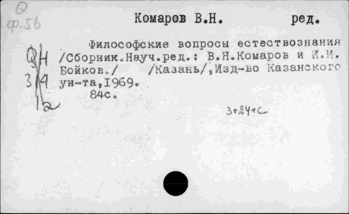 ﻿Гб
Комаров В.Н
ред.
• Философские вопросы естествознания цЦ /Сборник.Науч.ред.: В.Н.Комаров и Л.И.
/ Бойков./ /Казань/,Изд-во Казанского
2 И ун-та,1969.
IV	84с.